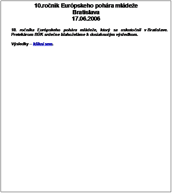 Textov pole: 10.ronk Eurpskeho pohra mldee
Bratislava
17.06.2006

10. ronka Eurpskeho pohra mldee, ktor sa uskutonil v Bratislave. Pretekrom BK srdene blahoelme k dosiahnutm vsledkom. 

Vsledky  klikni sem.

