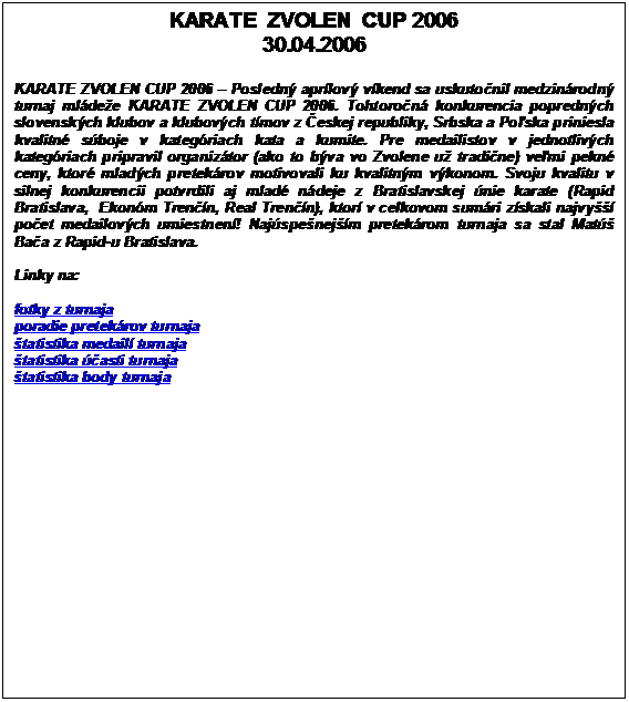 Textov pole: KARATE  ZVOLEN  CUP 2006
30.04.2006

KARATE ZVOLEN CUP 2006  Posledn aprlov vkend sa uskutonil medzinrodn turnaj mldee KARATE ZVOLEN CUP 2006. Tohtoron konkurencia poprednch slovenskch klubov a klubovch tmov z eskej republiky, Srbska a Poska priniesla kvalitn sboje v kategriach kata a kumite. Pre medailistov v jednotlivch kategriach pripravil organiztor (ako to bva vo Zvolene u tradine) vemi pekn ceny, ktor mladch pretekrov motivovali ku kvalitnm vkonom. Svoju kvalitu v silnej konkurencii potvrdili aj mlad ndeje z Bratislavskej nie karate (Rapid Bratislava, Ekonm Trenn, Real Trenn), ktor v celkovom sumri zskali najvy poet medailovch umiestnen! Najspenejm pretekrom turnaja sa stal Mat Baa z Rapid-u Bratislava.

Linky na:

fotky z turnaja
poradie pretekrov turnaja
tatistika medail turnaja
tatistika asti turnaja
tatistika body turnaja




